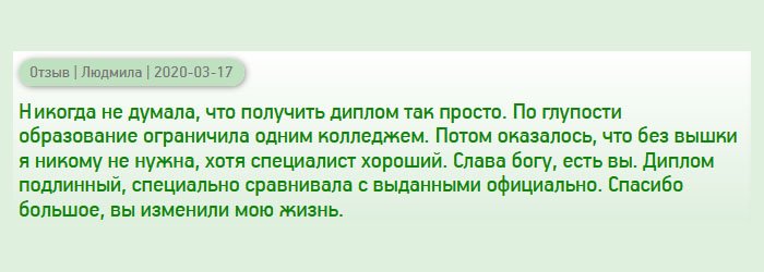 diplomanrussia.com Никогда не думала, что получить высшее профессиональное образование так просто. Решила ограничиться одним колледжем, но как показала жизнь, чтобы занять руководящую должность и построить карьеру, нужен диплом вуза. Вы мне здорово помогли. Диплом получила высокого качества, выглядит солидно. Спасибо за то, что помогли улучшить качество жизни.